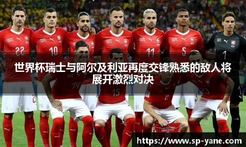 世界杯瑞士与阿尔及利亚再度交锋熟悉的敌人将展开激烈对决